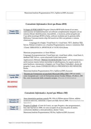 Mansione(Analista Programmatore,Vb 6, SqlServer2005,Acccess)




                                  Consulente Informatico Seret spa Roma (RM)

                              Sviluppo di PERGAMON Progetto Libreria-RFID della durata di un anno,
 Maggio 2004                  realizzazione ed implementazioni sul software completamente integrato con un
 Gennaio 2006                 sistema rfid per identificazione, tracciabilità , e sicurezza, primo progetto per
                              l’uso della tecnologia RFID in Italia, software modulare per la gestione della
                              Biblioteca Vaticana tramite chip rfid inseriti nei libri con palmare e sistema
                              client-server.
                                       Linguaggi di sviluppo, Visual basic 6 e visual basic .NET, database SQL
                              Server, Palmari (windows ce). (Analista Programmatore, tecnico e sistemista rfid)
                               Cliente: BIBLIOTECA APOSTOLICA VATICANA,Roma.

                              Mansione programmatore c/o Seret Milano
                              Linguaggi di programmazione Visual basic.net, visual basic editin, visual basic 6,
                              database SQL Server, e post-relazionali Cachè intersystem.
                              Applicazioni effettuate: PROGETTO RFID-PCDM, basato sull’inventariazione e
                              archiviazione tramite lettura microchip in radiofrequenza, ho seguito anche la
                              parte hardware, interamente sviluppato con Visual Basic Embedded , durata del
                              progetto 3 mesi, cliente CONSIGLIO DELLA PRESIDENZA DEI MINISTRI,
                              Roma.
                              Mansione(Analista Programmatore,Vb 6, SqlServer2005,Acccess)
                               Docente per Formazione sui pacchetti Microsoft Office 2003 (200 ore totali),
 Gennaio 2004                 come insegnante per i corsi di formazione presso Exodus Milano, 20 allievi, 200
  Aprile 2004                 0re, corsi riconosciuti dalla comunità europea. (Docente di Informatica)

MS OFFICE

TEACHING

                                Consulente Informatico Asystel spa Milano (MI)

                              Area sistemistica gestione console Mc Afee in Milano presso Edison, addetto
  Settembre 03                sicurezza antivirus, statistiche e report con SQL-Server 2000. Mansione(Antivirus
  Dicembre 03                 Specialist)
                              Progetto CityBank- (Centri di Costo), un capo Progetto e due programmatori,
   Maggio 03                  base dati Sql Server 2000, mi sono occupato di un piccola parte di analisi,
   Ottobre 03                 costruzione database e store-procedures, durata 5 mesi.
                              Mansione(Analista Programmatore,VB.Net, SqlServer2005,Acccess)




 Pagina 3 / 6 - Curriculum Vitae Ivano Esposito Consultant Developer
 