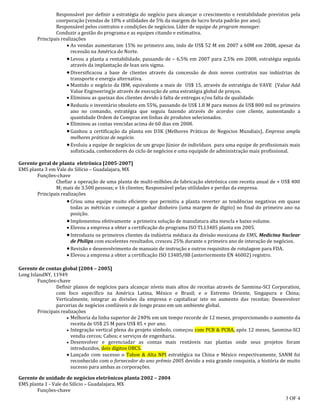 3 OF 4
Responsável por definir a estratégia do negócio para alcançar o crescimento e rentabilidade previstos pela
coorporação (vendas de 10% e utilidades de 5% da margem de lucro bruta padrão por ano).
Responsável pelos contratos e condições de negócios. Líder de equipe de program manager.
Conduzir a gestão do programa e as equipes citando e estimativa.
Principais realizações
 As vendas aumentaram 15% no primeiro ano, indo de US$ 52 M em 2007 a 60M em 2008, apesar da
recessão na América do Norte.
Levou a planta a rentabilidade, passando de – 6.5% em 2007 para 2,5% em 2008, estratégia seguida
através da implantação de lean seis sigma.
Diversificacou a base de clientes através da concessão de dois novos contratos nas indústrias de
transporte e energia alternativa.
 Mantido o negócio da IBM, equivalente a mais de US$ 15, através de estratégia de VAVE (Value Add
Value Engineering)e através de execução de uma estratégia global de preços.
 Eliminou as queixas dos clientes devido à falta de entregas e/ou falta de qualidade.
Reduziu o inventário obsoleto em 55%, passando de US$ 1.8 M para menos de US$ 800 mil no primeiro
ano no comando, estratégia que seguiu fazendo através de acordos com cliente, aumentando a
quantidade Ordem de Compras em linhas de produtos selecionados.
 Eliminou as contas vencidas acima de 60 dias em 2008.
Ganhou a certificação da planta em D3K (Melhores Práticas de Negocios Mundiais), Empresa ampla
melhores práticas de negócio.
Evoluiu a equipe de negócios de um grupo Júnior de indivíduos para uma equipe de profissionais mais
sofisticada, conhecedores do ciclo de negócios e uma equipide de administração mais profissional.
Gerente geral de planta eletrônica [2005-2007]
EMS planta 3 em Vale do Silício – Guadalajara, MX
Funções-chave
Chefiar a operação de uma planta de multi-milhões de fabricação eletrônica com receita anual de + US$ 400
M; mais de 3.500 pessoas; e 16 clientes; Responsável pelas utilidades e perdas da empresa.
Principais realizações
Criou uma equipe muito eficiente que permitiu a planta reverter as tendências negativas em quase
todas as métricas e começar a ganhar dinheiro (uma margem de dígito) no final do primeiro ano na
posição.
Implementou efetivamente a primeira solução de manufatura alta mescla e baixo volume.
 Elevou a empresa a obter a certificação do programa ISO TL13485 planta em 2005.
Introduziu os primeiros clientes da indústria médiaca da divisão mexicana de EMS, Medicina Nuclear
de Philips com excelentes resultados, cresceu 25% durante o primeiro ano de interação de negócios.
Revisão e desenvolvimento de manuais de instrução e outros requisitos de rotulagem para FDA.
 Elevou a empresa a obter a certificação ISO 13485/88 (anteriormente EN 46002) registro.
Gerente de contas global [2004 – 2005]
Long IslandNY, 11949
Funções-chave
Definir planos de negócios para alcançar níveis mais altos de receitas através de Sanmina-SCI Corporation,
com foco específico na América Latina, México e Brasil; e o Extremo Oriente, Singapura e China;
Verticalmente, integrar as divisões da empresa e capitalizar isto no aumento das receitas; Desenvolver
parcerias de negócios confiáveis e de longo prazo em um ambiente global.
Principais realizações
 Melhoria da linha superior de 240% em um tempo recorde de 12 meses, proporcionando o aumento da
receita de US$ 25 M para US$ 85 + por ano.
 Integração vertical plena do projeto símbolo, começou com PCB & PCBA, após 12 meses, Sanmina-SCI
vendia cercos; Cabos; e serviços de engenharia.
 Desenvolver e gerenciadar as contas mais rentáveis nas plantas onde seus projetos foram
introduzidos, dois dígitos OBCS.
 Lançado com sucesso o Tahoe & Alta NPI estratégica na China e México respectivamente, SANM foi
reconhecido com o fornecedor do ano prêmio 2005 devido a esta grande conquista, a história de muito
sucesso para ambas as corporações.
Gerente de unidade de negócios eletrônicos planta 2002 – 2004
EMS planta 1 - Vale do Silício – Guadalajara, MX
Funções-chave
 