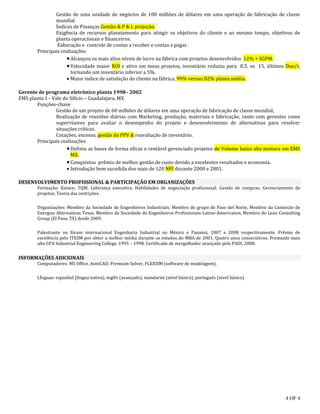 4 OF 4
Gestão de uma unidade de negócios de 100 milhões de dólares em uma operação de fabricação de classe
mundial.
Índices de Finanças Gestão & P & L projeção.
Exigência de recursos planejamento para atingir os objetivos do cliente e ao mesmo tempo, objetivos de
planta operacionais e financeiros.
Eaboração e controle de contas a receber e contas a pagar.
Principais realizações
Alcançou os mais altos níveis de lucro na fábrica com projetos desenvolvidos 12% + SGPM.
Velocidade maior ROI e ativo em meus projetos, inventário reduziu para 8,5, os 15, últimos Due/r,
tornando um inventário inferior a 5%.
 Maior índice de satisfação do cliente na fábrica, 99% versus 82% planta média.
Gerente de programa eletrônico planta 1998– 2002
EMS planta 1 - Vale do Silício – Guadalajara, MX
Funções-chave
Gestão de um projeto de 60 milhões de dólares em uma operação de fabricação de classe mundial;
Realização de reuniões diárias com Marketing, produção, materiais e fabricação, tanto com gerentes como
supervisores para avaliar o desempenho do projeto e desenvolvimento de alternativas para resolver
situações críticas.
Cotações, excesso, gestão do PPV & reavaliação de inventário.
Principais realizações
Definiu as bases de forma eficaz e rentável gerenciado projetos de Volume baixo alta mistura em EMS
MX.
Conquistou prêmio de melhor gestão de custo devido a excelentes resultados e economia.
 Introdução bem sucedida dos mais de 120 NPI durante 2000 e 2001.
DESENVOLVIMENTO PROFISSIONAL & PARTICIPAÇÃO EM ORGANIZAÇÕES
Formação: Kaizen; TQM; Liderança executiva; Habilidades de negociação profissional; Gestão de compras; Gerenciamento de
projetos; Teoria das restrições.
Organizações: Membro da Sociedade de Engenheiros Industriais; Membro do grupo de Paso del Norte, Membro da Comissão de
Energias Alternativas Texas, Membro da Sociedade de Engenheiros Profissionais Latino-Americanos, Membro do Lean Consulting
Group (El Paso, TX) desde 2009.
Palestrante no fórum internacional Engenharia Industrial no México e Panamá, 2007 e 2008 respectivamente. Prêmio de
excelência pelo ITESM por obter a melhor média durante os estudos do MBA de 2001. Quatro anos consecutivos. Premiado mais
alto GPA Industrial Engineering College, 1995 – 1998. Certificado de mergulhador avançado pelo PADI, 2008.
INFORMAÇÕES ADICIONAIS
Computadores: MS Office, AutoCAD, Premium Solver, FLEXSIM (software de modelagem).
LÍnguas: espanhol (língua nativa), inglês (avançado), mandarim (nível básico), português (nível básico).
 