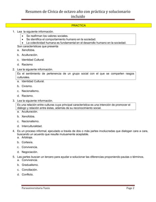 Resumen de Cívica de octavo año con práctica y solucionario
                                   incluido

                                               PRACTICA

1. Lea la siguiente información.
       Se reafirman los valores sociales.
       Se identifica el comportamiento humano en la sociedad.
       La colectividad humana es fundamental en el desarrollo humano en la sociedad.
   Son características que presenta
   a. Xenofobia.
   b. Aculturación.
   c. Identidad Cultural.
   d. Racismo
2. Lea la siguiente información.
   Es el sentimiento de pertenencia de un grupo social con el que se comparten rasgos
   culturales.
   a. Identidad Cultural.
   b. Civismo.
   c. Nacionalismo.
   d. Racismo.
3. Lea la siguiente información.
   Es una relación entre culturas cuya principal característica es una intención de promover el
   diálogo y relación entre éstas, además de su reconocimiento social.
   a. Aculturación.
   b. Xenofobia.
   c. Nacionalismo.
   d. Interculturalidad.
4. Es un proceso informal, ejecutado a través de dos o más partes involucradas que dialogan cara a cara,
   buscando un acuerdo que resulte mutuamente aceptable.
   a. Arbitraje.
   b. Cortesía.
   c. Convivencia.
   d. Negociación.
5. Las partes buscan un tercero para ayudar a solucionar las diferencias proponiendo pautas o términos.
   a. Convivencia.
   b. Gradualismo.
   c. Conciliación.
   d. Conflicto.



       Parauniversitaria Yunis                                                             Page 2
 