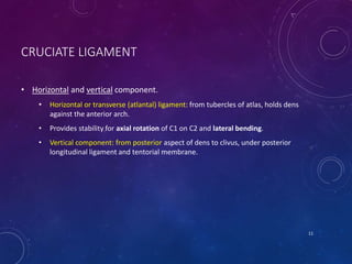 CRUCIATE LIGAMENT
• Horizontal and vertical component.
• Horizontal or transverse (atlantal) ligament: from tubercles of atlas, holds dens
against the anterior arch.
• Provides stability for axial rotation of C1 on C2 and lateral bending.
• Vertical component: from posterior aspect of dens to clivus, under posterior
longitudinal ligament and tentorial membrane.
11
 