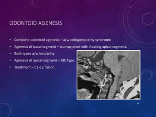 • Complete odontoid agenesis – a/w collagenopathy syndrome
• Agenesis of basal segment – stumpy pivot with floating apical segment.
• Both types a/w instability
• Agenesis of apical segment – MC type.
• Treatment – C1-C2 fusion.
39
C1
ODONTOID AGENESIS
 