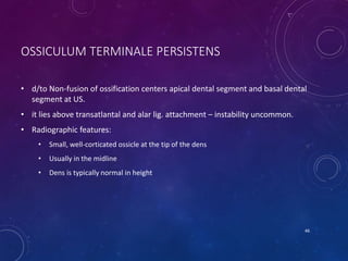 OSSICULUM TERMINALE PERSISTENS
• d/to Non-fusion of ossification centers apical dental segment and basal dental
segment at US.
• it lies above transatlantal and alar lig. attachment – instability uncommon.
• Radiographic features:
• Small, well-corticated ossicle at the tip of the dens
• Usually in the midline
• Dens is typically normal in height
46
 
