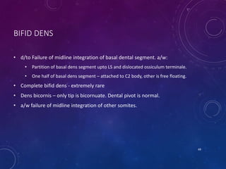 BIFID DENS
• d/to Failure of midline integration of basal dental segment. a/w:
• Partition of basal dens segment upto LS and dislocated ossiculum terminale.
• One half of basal dens segment – attached to C2 body, other is free floating.
• Complete bifid dens - extremely rare
• Dens bicornis – only tip is bicornuate. Dental pivot is normal.
• a/w failure of midline integration of other somites.
49
 
