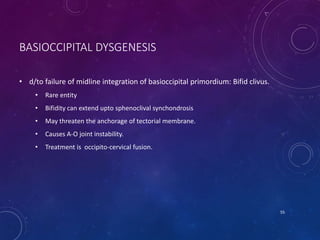 BASIOCCIPITAL DYSGENESIS
• d/to failure of midline integration of basioccipital primordium: Bifid clivus.
• Rare entity
• Bifidity can extend upto sphenoclival synchondrosis
• May threaten the anchorage of tectorial membrane.
• Causes A-O joint instability.
• Treatment is occipito-cervical fusion.
55
 