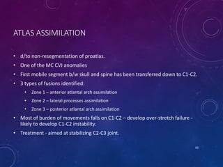 ATLAS ASSIMILATION
• d/to non-resegmentation of proatlas.
• One of the MC CVJ anomalies
• First mobile segment b/w skull and spine has been transferred down to C1-C2.
• 3 types of fusions identified:
• Zone 1 – anterior atlantal arch assimilation
• Zone 2 – lateral processes assimilation
• Zone 3 – posterior atlantal arch assimilation
• Most of burden of movements falls on C1-C2 – develop over-stretch failure -
likely to develop C1-C2 instability.
• Treatment - aimed at stabilizing C2-C3 joint.
63
 