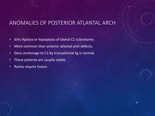 ANOMALIES OF POSTERIOR ATLANTAL ARCH
• d/to Aplasia or hypoplasia of lateral C1 sclerotome.
• More common than anterior atlantal arch defects.
• Dens anchorage to C1 by transatlantal lig is normal.
• These patients are usually stable.
• Rarely require fusion.
70
 