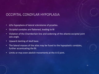 OCCIPITAL CONDYLAR HYPOPLASIA
• d/to hypoplasia of lateral sclerotome of proatlas.
• Occipital condyles are flattened, leading to BI
• Violation of the Chamberlain line and widening of the atlanto occipital joint
axis angle.
• Upward slanting of skull base.
• The lateral masses of the atlas may be fused to the hypoplastic condyles,
further accentuating the BI.
• Limits or may even abolish movements at the A-O joint.
73
 