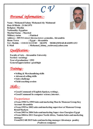 C V
-:ormationfinPersonal
Name : Mohamed Fahmy MohamedAly Mahmoud
Date Of Birth : 21/04/1971
Religion: Muslim
Nationality: Egyptian
Marital Status : Married
Military status : Finished
Address : 309/311streetAlesraa tower,semouha , Alexandria
Home Town : Egypt – Alexandria
Tel : Mobile: +2 0122 34 133 83 SKYPE MOHAMMAD.RASHWAN3
E-Mail : Mohamed_fahmy_rashwan@yahoo.com
-Qualification:
Faculty of Arts - Alexandria University
Section/ sociology
Year of graduation / 1992
Generalappreciation/ goodhigh
-Training:
 Selling & Merchandising skills
 Advanced selling skills
 Sales challenge
 Field coaching session
-:Skills
 GoodCommand of English (Spoken, writing) .
 GoodCommand In computer science,internet .
Excperience
 From 1990 To 1995 Salesand marketing Man In MansourGroup Key
Account Alexandria
 From 1995 to 2002 sales andmarketing supervisor at MansourGroup
RetailMarkets
 From 2003 to 2004 Sales andmarketing Super visor Energizer Egypt
 From 2004 to 2011 EnergizerNorthAfrica, Tunisia Sales and marketing
manager
From2012 till 2015 Sales andmarketing managerAlwatanya poultry
(Nadreen company)
 