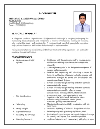 JACOB JOSEPH
ELECTRICAL & ELECTRONICS ENGINEER
Abu Dhabi, UAE
Email ID: Jacob-43@hotmail.com,
Phone: +971569125083
PERSONAL SUMMARY
A competent Electrical Engineer with a comprehensive knowledge of designing developing and
maintaining electrical systems and components to required specifications, focusing on economy,
safety, reliability, quality and sustainability. A consistent track record of successfully completing
projects from the concept and detailed design through to implementation.
Having a comprehensive understanding of Electrical health and safety regulations I am looking for
a suitable Engineering Position.
CORECOMPETENCIES
 Design of several MEP
systems.
✓ Collaborate with the engineering staff to produce design
sketches and drawings in accordance with applicable
standards.
✓ Assist engineering staff in the design and development of
systems and components.
✓ Interface with engineering staff effectively to ensure the
form, fit and function of designs while also working with
fabrication managers to ensure cost effectiveness and
manufacturability of designs.
✓ Review and verify design drawings and other technical
✓ documentation for tender.
✓ Review and verify design drawings and other technical
documentation prepared by others to ensure
correctness and accuracy in form, fit and function.
 Site Coordination ✓ Coordination with Client representatives and
Supervisors for all technical and material issues.
✓ Commissioning of industrial control system,
wire/cable pulling, cable termination.
 Scheduling ✓ Maintaining Project schedule by coordinating with site
supervisors.
 Delay Analysis ✓ Study and Reporting of all Works delay reason to client.
 Report Preparation ✓ Preparing daily/weekly/monthly reports and plans.
 Executing the Drawings ✓ Reviewing of control systems and electrical design drawings
for quantity tracking and field material requisition.
 Fostering Teamwork ✓ Ability and desire to work cooperatively with others in team.
 