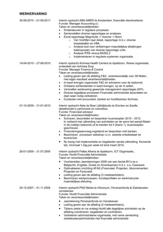 WERKERVARING
30-08-2010 – 01-09-2011   Interim opdracht ABN AMRO te Amsterdam, financiële dienstverlener.
                          Functie: Manager Accounting a.i.
                          Taken en verantwoordelijkheden:
                          • Ondersteunen in reguliere processen
                          • Samenstellen diverse rapportages en analyses.
                          • Excel rapportage Magnitude -> Axiome -> Brein
                                  o Van hoofdlijn naar detail, rapportage m.b.v. diverse
                                      draaitabellen en VBA.
                                  o Analyse tool voor verklaringen maandelijkse afwijkingen
                                      balansposten van diverse rapportage units.
                                  o Analyse IFRS versus BASEL2
                                  o Implementeren in reguliere systemen organisatie.

19-04-2010 – 27-08-2010   Interim opdracht Achmea Health Centers te Apeldoorn, fitness organisatie,
                          onderdeel van Achmea Zorg.
                          Functie: Manager Finance & Control
                          Taken en verantwoordelijkheden:
                          • Leiding geven aan de afdeling F&C, verantwoordelijk voor 38 filialen,
                              met eigen resultaat verantwoordelijkheden.
                          • In kaart brengen organisatie F&C en adviseren over de toekomst.
                          • Ontstane achterstanden in kaart brengen, op de rit zetten.
                          • Versnellen aanlevering gewenste management rapportages (KPI)
                          • Diverse dagelijkse processen Financiele administratie beoordelen en
                              daar waar nodig verbeteren.
                          • Contacten met accountant, banken en hoofdkantoor Achmea.

01-10-2009 – 31-01-2010   Interim opdracht Akke de Boer Lijfstijlstudio te Dronten en Zwolle,
                          detailhandel in parfumerie en cosmetica.
                          Functie: Financieel adviseur
                          Taken en verantwoordelijkheden:
                          • Schrijven, beoordelen en bespreken businessplan 2010 – 2012.
                              In verband met uitbreiding van activiteiten en de wens het aantal filialen
                              in de (nabije) toekomst uit te breiden tot 4 (thans 1), businessplan
                              geschreven.
                          • Financieringsaanvraag ingediend en besproken met banken.
                          • Beschrijven processen webshop i.o.m. website ontwikkelaar en
                              leverancier.
                          • Nu bezig met implementatie en begeleiden eerste uitbreiding. Komende
                              tijd, minimaal 1 dag per week tot eind maart 2010.

26-01-2009 – 31.07.2009   Interim opdracht Pallas Athena te Apeldoorn, ICT Organisatie,.
                          Functie: Hoofd Financiële Administratie
                          Taken en verantwoordelijkheden:
                          • Voorbereiden Jaarrekeningen 2008 van een tiental BV’s (w.o.
                              Belgische, Engelse, Duitse en Amerikaanse) m.b.v. o.a. Caseware
                          • Optimaliseren inrichting AFAS (Financieel, Projecten, Abonnementen,
                              Projecten en Facturatie
                          • Leiding geven aan de afdeling (3 medewerksters).
                          • Beschrijven werkprocessen, functieprofielen en werkinstructie
                              maandelijkse afsluiting.

20-12-2007 – 01.11.2008   Interim opdracht PNO Media te Hilversum, Pensioenfonds & Ziektekosten
                          verzekeraar.
                          Functie: Hoofd Financiële Administratie
                          Taken en verantwoordelijkheden:
                          • Jaarrekening Pensioenfonds en Verzekeraar
                          • Leiding geven aan de afdeling (2 medewerksters).
                          • Tijdens ziekte en na ontslag Hoofd alle dagelijkse activiteiten op de
                              afdeling coördineren, begeleiden en controleren.
                          • Verbeteren administratieve organisatie, met name aansluiting
                              ziektekostenadministratie met financiële administratie
 