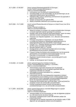 30.11.2006 – 01.08.2007   Interim opdracht Waterleidingbedrijf NV te Groningen
                          Functie: Hoofd Financiële Administratie a.i.
                          Taken en verantwoordelijkheden:
                          • Leiding geven aan de afdeling (8 medewerker(st)ers.
                          • Verantwoordelijk voor het samenstellen van de jaarrekeningen van de
                              organisatie (enkelvoudig en geconsolideerd).
                          • Verbeteren P&C cyclus in samenhang met het binnen de organisatie in
                              gebruik zijnde INK-model.
                          • Analyse consequenties voor gebruik IFRS.
                          • (Mede) ontwikkelen dashboard voor de gehele organisatie

09.01.2006 – 15-11.2006   Interim opdracht Rederij Boonstra te Kampen en United Cruise Lines SA te
                          Luxemburg.
                          Functie: Financial controller a.i.
                          Taken en verantwoordelijkheden:
                          • Rederij (6 schepen) en schepen van overige aandeelhouders inbrengen
                              in nieuwe organisatie statutair gevestigd in Luxemburg..
                          • Opzetten twee nieuwe Zwitserse werkmaatschappijen, waarin de rederij
                              activiteiten worden ondergebracht (Nautisch en Catering).
                          • Processen van integratie begeleiden, m.b.t. afbouwen administratieve
                              organisatie
                          • Processen stroomlijnen en beschrijven van nieuwe Rederij.
                          • In overleg met Zwitserse en Nederlandse belastingadviseurs de
                              belastingproblematiek (met name BTW) in kaart brengen.
                          • Inrichten m.b.v. Planalyse (flexibel planning en controle systeem) van
                              de P&C-cyclus voor beide organisaties
                          • Afronden jaarwerk 2005 t.b.v. controle
                          • Overleg banken voor herfinanciering totale vloot om de huidige
                              liquiditeitsspanning structureel te verbeteren.
                          • Frequent overleg met Zwitsers administratiekantoor over de gevoerde
                              administraties van de Zwitserse werkmaatschappijen m.b.t. de
                              financiële en de personeels-, en salarisadministratie.
                          • Begeleiden kasadministratie schepen, voornamelijk gericht op de
                              hotelactiviteiten.
                          • Leiding-, en sturing geven aan 4 mensen.

31.03.2005 – 31.10.2005   Interim opdracht hogeschool InHolland te Diemen.
                          Functie: Hoofd Bedrijfsbureau Holding a.i. (Controller)
                          Taken en verantwoordelijkheden:
                          • Administratieve organisatie aanpassen aan de gewijzigde
                              verantwoordelijkheden binnen de gehele organisatie waar de
                              hogeschool onderdeel van uitmaakt.
                          • Onduidelijke processen stroomlijnen t.b.v. verbeteren
                              informatievoorziening
                          • Leiding geven aan een 4-tal medewerkers (registratie en beheer)
                          • In samenwerking met de afdeling concern–control opstellen nieuwe
                              planningcyclus conform gewijzigde verantwoordelijkheidsgebieden
                              binnen de organisatie (kaderbrief, begrotingsformats)
                          • Ontspoorde administratie weer op de rails zetten, vooral wat betreft de
                              processen rondom de commerciële cursusactiviteiten
                          • Inrichten projectadministratie inclusief voorcalculatie en
                              procesbeschrijvingen m.b.t. de commerciële cursusactiviteiten

01.11.2004 – 28.02.2005   Interim opdracht dependance universiteit Wageningen te Lelystad
                          Functie: Projectcontroller a.i.
                          Taken en verantwoordelijkheden:
                          • verantwoordelijk voor de risicoanalyse van alle niet afgesloten projecten
                              (ca. 200 stuks) binnen de divisie Voeding.
                          • structureren overlegstructuren tussen alle betrokken partijen die
                              projectmatig werken.
                          • overdragen aan de staande organisatie van die projecten welke in 2005
                              afgerond, dan wel opgestart worden (circa 35 projecten).
 