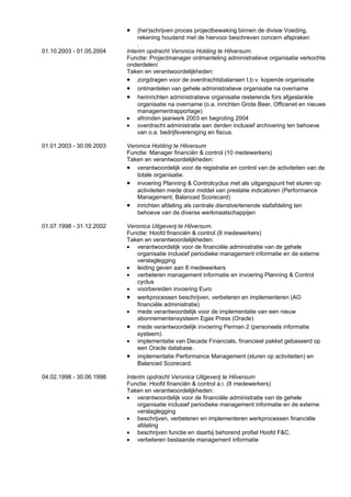 •   (her)schrijven proces projectbewaking binnen de divisie Voeding,
                              rekening houdend met de hiervoor beschreven concern afspraken
                              .
01.10.2003 - 01.05.2004   Interim opdracht Veronica Holding te Hilversum.
                          Functie: Projectmanager ontmanteling administratieve organisatie verkochte
                          onderdelen/
                          Taken en verantwoordelijkheden:
                          • zorgdragen voor de overdrachtsbalansen t.b.v. kopende organisatie
                          • ontmantelen van gehele administratieve organisatie na overname
                          • herinrichten administratieve organisatie resterende fors afgeslankte
                              organisatie na overname (o.a. inrichten Grote Beer, Officenet en nieuwe
                              managementrapportage)
                          • afronden jaarwerk 2003 en begroting 2004
                          • overdracht administratie aan derden inclusief archivering ten behoeve
                              van o.a. bedrijfsvereniging en fiscus.

01.01.2003 - 30.09.2003   Veronica Holding te Hilversum
                          Functie: Manager financiën & control (10 medewerkers)
                          Taken en verantwoordelijkheden:
                          • verantwoordelijk voor de registratie en control van de activiteiten van de
                             totale organisatie.
                          • invoering Planning & Controlcyclus met als uitgangspunt het sturen op
                             activiteiten mede door middel van prestatie indicatoren (Performance
                             Management; Balanced Scorecard)
                          • inrichten afdeling als centrale dienstverlenende stafafdeling ten
                             behoeve van de diverse werkmaatschappijen

01.07.1998 - 31.12.2002   Veronica Uitgeverij te Hilversum.
                          Functie: Hoofd financiën & control (8 medewerkers)
                          Taken en verantwoordelijkheden:
                          • verantwoordelijk voor de financiële administratie van de gehele
                             organisatie inclusief periodieke management informatie en de externe
                             verslaglegging
                          • leiding geven aan 8 medewerkers
                          • verbeteren management informatie en invoering Planning & Control
                             cyclus
                          • voorbereiden invoering Euro
                          • werkprocessen beschrijven, verbeteren en implementeren (AO
                             financiële administratie)
                          • mede verantwoordelijk voor de implementatie van een nieuw
                             abonnementensysteem Egas Press (Oracle)
                          • mede verantwoordelijk invoering Perman 2 (personeels informatie
                             systeem).
                          • implementatie van Decade Financials, financieel pakket gebaseerd op
                             een Oracle database.
                          • implementatie Performance Management (sturen op activiteiten) en
                             Balanced Scorecard.

04.02.1998 - 30.06.1998   Interim opdracht Veronica Uitgeverij te Hilversum
                          Functie: Hoofd financiën & control a.i. (8 medewerkers)
                          Taken en verantwoordelijkheden:
                          • verantwoordelijk voor de financiële administratie van de gehele
                              organisatie inclusief periodieke management informatie en de externe
                              verslaglegging
                          • beschrijven, verbeteren en implementeren werkprocessen financiële
                              afdeling
                          • beschrijven functie en daarbij behorend profiel Hoofd F&C.
                          • verbeteren bestaande management informatie
 