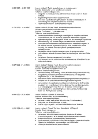 04.06.1997 – 31.01.1998   Interim opdracht Zurich Verzekeringen te Leidschendam
                          Functie: Coördinator Leven a.i. (8 medewerkers)
                          Taken en verantwoordelijkheden:
                          • integratie en herstructurering administraties divisie Leven en divisie
                              Schade
                          • begeleiding implementatie Coda-financials
                          • invoeren, begeleiden en optimaliseren diverse werkprocedures in
                              samenhang met het gebruik van Coda-financials
                          • voorbereiden maand– en kwartaalrapportages

01.01.1996 - 15.05.1997   Interim opdracht Sociaal Fonds Bouwnijverheid te Amsterdam.
                          Uitvoeringsorganisatie Sociale Verzekering
                          Functie: Controller a.i. (3 medewerkers)
                          Taken en verantwoordelijkheden:
                          • afbouw administratie voormalige Stichting en de integratie van deze
                              administratie in die van de nieuw opgerichte werkmaatschappijen
                          • opstellen begroting opdrachtgever en die van de uitvoerings–organisatie
                          • beantwoording van diverse vragen van externe toezichthouders
                          • schrijven van diverse beleid bepalende notities met betrekking tot o.a.
                              de opbouw van het eigen vermogen (nu en in de toekomst) en de
                              vorming van diverse voorzieningen als gevolg van diverse
                              wetswijzigingen
                          • begeleiden van activiteitenbudgettering en de kostenverdeling
                          • optimaliseren gebruik diverse software applicaties (o.a. Microsoft Office
                              Pro)
                          • verbeteren diverse management informaties
                          • voorbereiden van de besluitvorming ter zake van de af te sluiten in– en
                              externe contracten

03.07.1993 - 31.12.1995   Interim opdracht Sociaal Fonds Bouwnijverheid te Amsterdam
                          Uitvoeringsorganisatie Sociale Verzekering
                          Functie: Sectiechef hoofdadministratie a.i.
                          Taken en verantwoordelijkheden:
                          • verantwoordelijk voor afdeling kosten & crediteuren (10 medewerkers)
                          • budgettering, forcasting en kostenverantwoording van de gehele
                              organisatie (ca. 2.200 medewerkers)
                          • belast met interne en externe verslaglegging aan het stichtingsbestuur
                          • analyse van de verschillen tussen budget en werkelijkheid
                          • samenstellen diverse bestuursnotities met betrekking tot de financiële
                              gevolgen van veranderingen binnen de omgeving van de organisatie,
                              o.a. wetswijzigingen in de sfeer van de sociale verzekeringen.
                          • mede betrokken bij ontwikkeling nieuw beheersinstrumentarium op
                              basis van Activity Based Costing.

09.11.1992 - 30.04.1993   Interim opdracht Mobil Oil te Rotterdam.
                          Functie: Administrateur a.i. (3 medewerkers)
                          Taken en verantwoordelijkheden:
                          • verantwoordelijk voor gehele administratie (3 medewerkers)
                          • integratie van de administratie bij fusie
                          • interne rapportage t.b.v. hoofdkantoor Nederland en Amerika

10.08.1992 - 05.11.1992   Interim opdracht Triple P Services BV te Zeist, ICT bedrijf
                          Functie: Credit manager a.i.
                          Taken en verantwoordelijkheden:
                          • verbeteren administratieve organisatie debiteuren & beheer
                              (creditmanagement), w.o. het beschrijven van de werkprocessen
                          • knelpuntenanalyse samengesteld en gepresenteerd
                          • administratieve organisatie rondom het debiteurenproces herschreven.
                              Waaronder verbetering samenwerking met NMB-Heller
                          • afdelingscapaciteit verder geoptimaliseerd
 