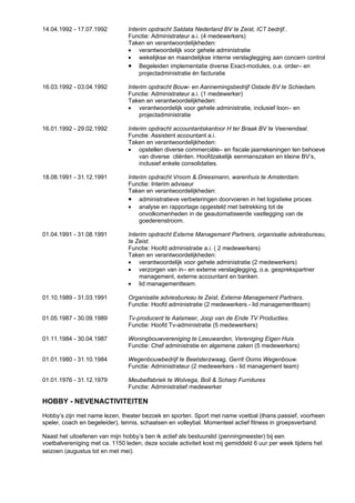 14.04.1992 - 17.07.1992         Interim opdracht Saldata Nederland BV te Zeist, ICT bedrijf..
                                Functie: Administrateur a.i. (4 medewerkers)
                                Taken en verantwoordelijkheden:
                                • verantwoordelijk voor gehele administratie
                                • wekelijkse en maandelijkse interne verslaglegging aan concern control
                                • Begeleiden implementatie diverse Exact-modules, o.a. order– en
                                    projectadministratie én facturatie

16.03.1992 - 03.04.1992         Interim opdracht Bouw- en Aannemingsbedrijf Ostade BV te Schiedam.
                                Functie: Administrateur a.i. (1 medewerker)
                                Taken en verantwoordelijkheden:
                                • verantwoordelijk voor gehele administratie, inclusief loon– en
                                    projectadministratie

16.01.1992 - 29.02.1992         Interim opdracht accountantskantoor H ter Braak BV te Veenendaal.
                                Functie: Assistent accountant a.i.
                                Taken en verantwoordelijkheden:
                                • opstellen diverse commerciële– en fiscale jaarrekeningen ten behoeve
                                    van diverse cliënten. Hoofdzakelijk eenmanszaken en kleine BV’s,
                                    inclusief enkele consolidaties.

18.08.1991 - 31.12.1991         Interim opdracht Vroom & Dreesmann, warenhuis te Amsterdam.
                                Functie: Interim adviseur
                                Taken en verantwoordelijkheden:
                                • administratieve verbeteringen doorvoeren in het logistieke proces
                                • analyse en rapportage opgesteld met betrekking tot de
                                    onvolkomenheden in de geautomatiseerde vastlegging van de
                                    goederenstroom.

01.04.1991 - 31.08.1991         Interim opdracht Externe Managemant Partners, organisatie adviesbureau,
                                te Zeist.
                                Functie: Hoofd administratie a.i. ( 2 medewerkers)
                                Taken en verantwoordelijkheden:
                                • verantwoordelijk voor gehele administratie (2 medewerkers)
                                • verzorgen van in– en externe verslaglegging, o.a. gesprekspartner
                                    management, externe accountant en banken.
                                • lid managementteam.

01.10.1989 - 31.03.1991         Organisatie adviesbureau te Zeist, Externe Management Partners.
                                Functie: Hoofd administratie (2 medewerkers - lid managementteam)

01.05.1987 - 30.09.1989         Tv-producent te Aalsmeer, Joop van de Ende TV Producties.
                                Functie: Hoofd Tv-administratie (5 medewerkers)

01.11.1984 - 30.04.1987         Woningbouwvereniging te Leeuwarden, Vereniging Eigen Huis
                                Functie: Chef administratie en algemene zaken (5 medewerkers)

01.01.1980 - 31.10.1984         Wegenbouwbedrijf te Beetsterzwaag, Gerrit Ooms Wegenbouw.
                                Functie: Administrateur (2 medewerkers - lid management team)

01.01.1976 - 31.12.1979         Meubelfabriek te Wolvega, Boll & Scharp Furnitures
                                Functie: Administratief medewerker

HOBBY - NEVENACTIVITEITEN
Hobby’s zijn met name lezen, theater bezoek en sporten. Sport met name voetbal (thans passief, voorheen
speler, coach en begeleider), tennis, schaatsen en volleybal. Momenteel actief fitness in groepsverband.

Naast het uitoefenen van mijn hobby’s ben ik actief als bestuurslid (penningmeester) bij een
voetbalvereniging met ca. 1150 leden, deze sociale activiteit kost mij gemiddeld 6 uur per week tijdens het
seizoen (augustus tot en met mei).
 