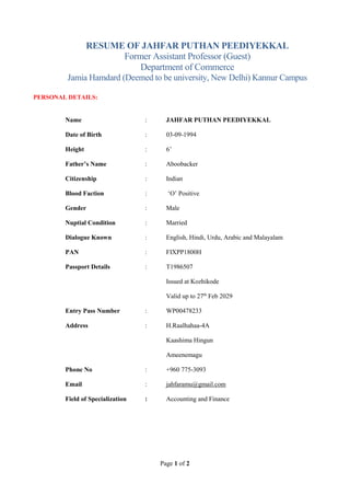 Page 1 of 2
RESUME OF JAHFAR PUTHAN PEEDIYEKKAL
Former Assistant Professor (Guest)
Department of Commerce
Jamia Hamdard (Deemed to be university, New Delhi) Kannur Campus
PERSONAL DETAILS:
Name : JAHFAR PUTHAN PEEDIYEKKAL
Date of Birth : 03-09-1994
Height : 6’
Father’s Name : Aboobacker
Citizenship : Indian
Blood Faction : ‘O’ Positive
Gender : Male
Nuptial Condition : Married
Dialogue Known : English, Hindi, Urdu, Arabic and Malayalam
PAN : FIXPP1800H
Passport Details : T1986507
Issued at Kozhikode
Valid up to 27th
Feb 2029
Entry Pass Number : WP00478233
Address : H.Raalhahaa-4A
Kaashima Hingun
Ameenemagu
Phone No : +960 775-3093
Email : jahfaramu@gmail.com
Field of Specialization : Accounting and Finance
 