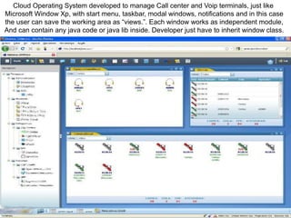 Cloud Operating System developed to manage Call center and Voip terminals, just like
Microsoft Window Xp, with start menu, taskbar, modal windows, notifications and in this case
the user can save the working area as “views.”. Each window works as independent module,
And can contain any java code or java lib inside. Developer just have to inherit window class.
 