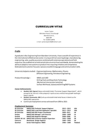 CURRICULUM VITAE
James Taylor
38 Kirkton Road, Fraserburgh
Aberdeenshire,
AB43 9PF
Tel: 01346 514976
e-mail: jamestaylor42@hotmail.com
_____________________________________________________________
Profile
A graduate in Bsc EngineeringfromAberdeen University,Ihave awealthof experience in
the international oilfieldservice sector.A uniqueskillset coveringdesign,manufacturing,
engineering,sales,qualityassurance combinedwith extensiveoperational andfield
expertise,hasenabledme toholdvariedrolesatseniorlevel worldwide, demonstratingthe
abilitytoadaptto newsystemsorproduct linesrequiringinitiative andcompetence.
Dedicatedand customerfocused,Ipossessexcellentlanguage andcommunicationskills.
UniversitySubjectsstudied:- EngineeringScience,Mathematics,Physics
Offshore Engineering,PetroleumEngineering
ProductKnowledge :- MWD and LWD
DrillingToolsandDownhole Technology
Mechanical Intervention(wireline)
Surface Wellhead,SubseaandDrilling/BOPSystems
Career Achievements:
 Geolink (UK, Cyprus) Setup and established a “Customer Support Department”, which
proved to be intrinsic in thecompany’s rapid success and businessgrowth leadingto
export awards
 Geolink (Venezuela, USA ) set up and established rental bases in Americas for
MWD/LWD operations
 Continual employment service achievedfrom1993 to 2015
Employment Summary
GE Oil & Gas MWD/LWD Technical Support Engineer 2012 – 2015 USA
GE Oil & Gas MWD/LWD Lead Field Application Specialist 2011 – 2012 USA
GE Oil & Gas MWD/LWD RSS Project Coordinator 2009– 2011 UK
Sondex MWD/LWD Manager Latin America 2008 – 2009 LA
Geolink MWD/LWD Regional Manager 2000– 2008 LA
Geolink UK Ltd MWD/LWD Customer Support Supervisor 1993 – 2000 UK
Cameron Mechanical Design Engineer 1989 – 1993 UK
Gearhart Senior Field Engineer MWD 1984 – 1989 Thailand
 