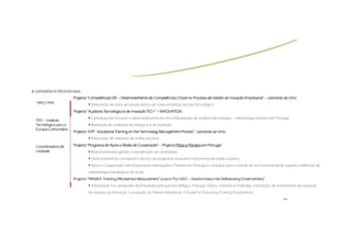 III.
III. EXPERIÊNCIA PROFISSIONAL
                        Projecto “Competências GIE – Desenvolvimento de Competências Chave no Processo de Gestão da inovação Empresarial” – Leonardo da Vinci
  1997/1999                       Elaboração de casos de estudo acerca de novas empresas de base tecnológica.
                                                                      TEC+”
                        Projecto “Auditoria Tecnológica e de Inovação TEC+” – INNOVATION
                                  Contributo técnico para o desenvolvimento de uma metodologia de auditoria tecnológica – metodologia pioneira em Portugal;
  ITEC – Instituto
  Tecnológico para a              Realização de auditorias tecnológicas e de Inovação.
  Europa Comunitária
                        Projecto “VTP - Vocational Training on the Technology Management Process” - Leonardo da Vinci
                                  Elaboração de relatórios de análise sectorial.

  Coordenadora de       Projecto “Programa de Apoio a Redes de Cooperação” – Projecto Piloto e Pioneiro em Portugal
  Unidade                         Responsável pela gestão / coordenação das actividades;
                                  Desenvolvimento conceptual e técnico do programa, enquanto instrumento de política pública;
                                  Apoio à Cooperação Inter-Empresarial: Investigadora Pioneira em Portugal a contribuir para a criação de um instrumental de suporte e definição de
                                 metodologias estratégicas de acção
                        Projecto “TREMEA: Training Effectiveness Measurement” (coord. Por VIZO – Vlaams Institut Het Zelfstanding Ondernemen)”
                                  TREMEA:                                     (coord.
                                                                               coord                                              Ondernemen)”
                                  Participação nas actividades desenvolvidas pela parceria (Bélgica, Portugal, Grécia, Holanda e Finlândia), concepção de instrumentos de avaliação
                                 do impacto da formação; concepção do Tremea Handbook: A Guide for Evaluating Training Programmes..
                                                                                                                                                             >>
 
