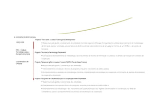 III.
III. EXPERIÊNCIA PROFISSIONAL
                            Projecto “Track Skills: Outdoor Training and Development”
  1997/1999                            Responsável pela gestão e coordenação de actividades inerentes à parceria (Portugal, França, Espanha e Itália), desenvolvimento de metodologias
                                      de formação outdoor orientadas para contextos de dinâmica de rede, desenvolvimento de uma página Internet, de um CD-Rom e de acções de
                                      formação.
  ITEC – Instituto
  Tecnológico para a                 “Techplace
                                      Techplace:            Placements”
                            Projecto “Techplace: Technology Placements”
  Europa Comunitária
                                       Concepção e desenvolvimento da metodologia, dos Instrumentos de recolha de informação e auditorias, no âmbito da inovação em contextos de
                                      cooperação.
  Coordenadora de                                                (coord
                                                                  coord.        Pas-de-Calais,
                            Projecto “Networking for Innovation” (coord. ADITEC Pas-de-Calais, França)
  Unidade
                                       Responsável pela gestão / coordenação das actividades;

                                        Desenvolvimento conceptual e técnico do programa, enquanto instrumento de política pública;

                                       Acompanhamento e avaliação das metodologias inerentes à implementação de estratégias de cooperação e à formação de agentes dinamizadores
                                      da cooperação empresarial.

                            Projecto “Programa de Dinamização para a Cooperação Inter-Empresarial”
                                                                                Inter-Empresarial”

                                       Responsável pela gestão / coordenação das actividades;

                                       Desenvolvimento conceptual e técnico do programa, enquanto instrumento de política pública;

                                       Desenvolvimento da metodologia e dos instrumentos de suporte, formação dos “Agentes Dinamizadores” e coordenação da “Rede de
                                      Competências, apoio e acompanhamento do processo de dinamização da cooperação.
 