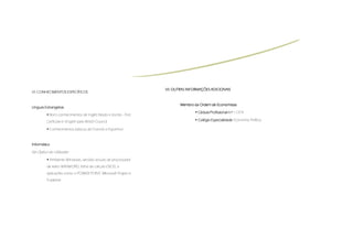 VII.
                                                                   VII. OUTRAS INFORMAÇÕES ADICIONAIS
VI. CONHECIMENTOS ESPECÍFICOS


                                                                          Membro da Ordem de Economistas
Línguas Estrangeiras
                                                                                    Cédula Profissional n.º 11374
           Bons conhecimentos de Inglês falado e escrito - First
         Cerficate in English pelo British Council                                  Colégio Especialidade: Economia Política

           Conhecimentos básicos de Francês e Espanhol



Informática

Na Óptica do Utilizador
           Ambiente Windows, versões actuais de processador
         de texto WINWORD, folha de cálculo EXCEL e
         aplicações como o POWER POINT, Microsoft Project e
         Publisher
 