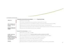 III.
III. EXPERIÊNCIA PROFISSIONAL
                            Coordenação e desenvolvimento de actividades ao nível do Programa de Energia
                             oordenação                                                          Energia:
  2009/2010                             Planeamento de Alto Nível ;
                                        Concepção e desenvolvimento dos procedimentos organizacionais da equipa;
                                        Instrumentalização de todos os procedimentos inerentes as actividades internas de cada área de trabalho;
  INTELI:
  INTELI: Inteligência em
  Inovação – Centro de                  Monitorização das actividades desenvolvidas pela elementos da equipa e respectivas parcerias;
  Inovação
                                        Acompanhamentos da geração de dados e informação e implementação de processos de valorização de conhecimento;
  Assessora e Gestora de                Monitorização das actividades de comunicação e divulgação.
  Projecto

                             Assessoria Técnica Especializada ao nível da:
                                        Planeamento de Alto Nível do GAMEP;

  GAMEP:
  GAMEP: Gabinete de                    Criação e desenvolvimento da plataforma digital de suporte ás actividades do GAMEP;
  Apoio Para a                          Instrumentalização de todos os procedimentos inerentes as actividades internas do GAM;EP;
  Mobilidade Eléctrica em
  Portugal – Ministério da              Concepção e desenvolvimento de um sistema de inteligência de reporting;
  Economia, Inovação e                  Participação no grupo de trabalho “Regras Aplicáveis aos Condomínios”;
  Desenvolvimento
                                        Monitorização das actividades desenvolvidas pela parceria MOBI.E
  Assessora
                                        Acompanhamentos das actividades desenvolvidas pelos diversos actores inerentes à iniciativa MOBI:E
                                                                                                                                                        >>
 