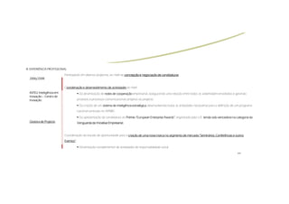 III.
III. EXPERIÊNCIA PROFISSIONAL
                            Participação em diversos projectos, ao nível da concepção e negociação de candidaturas
  2006/2008

                            Coordenação e desenvolvimento de actividades ao nível:
                             oordenação
  INTELI:
  INTELI: Inteligência em                Da dinamização de redes de cooperação empresarial, assegurando uma relação entre todos os stakeholders envolvidos e gerando
  Inovação – Centro de
  Inovação                              produtos e processos comunicacionais próprios ao projecto

                                         Da criação de um sistema de inteligência estratégica, desenvolvendo todas as actividades necessárias para a definição de um programa
                                        nacional centrado no IAPMEI

                                         Da apresentação da candidatura ao Prémio “European Enterprise Awards”, organizado pela U.E. tendo sido vencedora na categoria da
                                                                                  “European            Awards”
  Gestora de Projecto                   Vanguarda da Iniciativa Empresarial.



                            Coordenação do estudo de oportunidade para a criação de uma nova marca no segmento de mercado “Seminários, Conferências e outros
                            Eventos”:
                            Eventos”
                                         Dinamização complementar de actividades de responsabilidade social

                                                                                                                                                                 >>
 