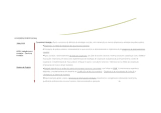 III.
III. EXPERIÊNCIA PROFISSIONAL

                            Consultoria Estratégica. Apoio a processos de definição de estratégias e acções, com intervenção ao nível das empresas ou entidades de política pública.
  2006/2008
                                       Diagnóstico e análise da indústria e dos seus recursos humanos;

                                       Concepção de políticas públicas, nomeadamente no que concerne ao desenvolvimento e implementação de programas de desenvolvimento
  INTELI:
  INTELI: Inteligência em
                                     industrial;
  Inovação – Centro de
  Inovação                             Apoio à criação e desenvolvimento de redes de cooperação, por parte de actores nacionais e internacionais (em colaboração com o IAPMEI e
                                     Associações Empresariais, em áreas como implementação de estratégias de cooperação e clusterização, acompanhamento a redes de
                                     cooperação e implementação de “boas práticas”, enfoque no apoio a consultores nacionais e internacionais no âmbito da cooperação
                                     empresarial), de modo a atingir resultados;
  Gestora de Projecto
                                       Alargada experiência na análise do sistema de incentivos nacional e comunitário, com ênfase no PRIME. Conhecimento e experiência
                                     adquiridos fundamentalmente em ambiente de Qualificação de Recursos humanos – Diagnósticos de necessidades de formação e
                                     candidaturas ao sistema de incentivos.

                                       Responsável pela gestão e apoio a processos de reformulação estratégica, investimento e reorganização empresarial, investimento,
                                     qualificação profissional dos recursos humanos, internacionalização e operações                           >>
 