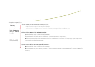 III.
III. EXPERIÊNCIA PROFISSIONAL
                            Projecto “Avaliação das Oportunidades de Cooperação em Rede”
  2000/2006                           Responsável pela gestão / coordenação das actividades;

                                      Desenvolvimento conceptual e técnico do sistema de avaliação a utilizar pelo Estado Português (IAPMEI).

  INTELI:
  INTELI: Inteligência em
  Inovação – Centro de
                            Projecto “Programa de Reforço da Cooperação Empresarial”
  Inovação
                                      Responsável pela gestão / coordenação das actividades;

                                      Desenvolvimento conceptual e técnico do programa, enquanto instrumento de política pública;

                                      Acompanhamento e avaliação das metodologias inerentes à implementação de estratégias de cooperação e à formação de agentes
  Gestora de Projecto               dinamizadores da cooperação empresarial



                            Projecto “Programa de Dinamização da Cooperação Empresarial”

                                      Responsável pela gestão / coordenação das actividades;

                                      Desenvolvimento conceptual e técnico do sistema de avaliação do impacto de políticas empresariais e públicas utilizadas no âmbito do
                                    programa.
 