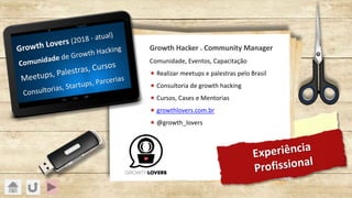 Experiência
Profissional
Growth Lovers (2018 - atual)
Comunidade de Growth Hacking
Meetups, Palestras, Cursos
Consultorias, Startups, Parcerias
Growth Hacker . Community Manager
Comunidade, Eventos, Capacitação
« Realizar meetups e palestras pelo Brasil
« Consultoria de growth hacking
« Cursos, Cases e Mentorias
« growthlovers.com.br
« @growth_lovers
 