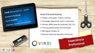 Experiência
Profissional
Vindi (Novembro 17 - atual)
Growth Hacking
Funil AARRR
Clientes, receita, crescimento
Head of Growth Hacking
« Tração e otimização - fintech / startup
« Tecnologia, Pagamento, SaaS, E-commerce
« Clientes, MRR, taxas de conversão, CAC, LTV
« Time de growth focado em otimização:
« Mkt Digital, Vendas, CS
« Otimizar Canais de aquisição e Processos
 