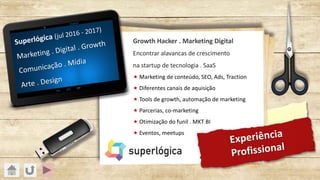 Experiência
Profissional
Superlógica (jul 2016 - 2017)
Marketing . Digital . Growth
Comunicação . Mídia
Arte . Design
Growth Hacker . Marketing Digital
Encontrar alavancas de crescimento
na startup de tecnologia . SaaS
« Marketing de conteúdo, SEO, Ads, Traction
« Diferentes canais de aquisição
« Tools de growth, automação de marketing
« Parcerias, co-marketing
« Otimização do funil . MKT BI
« Eventos, meetups
 