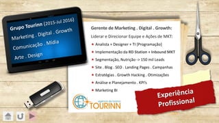 Experiência
Profissional
Grupo Tourinn (2015-Jul 2016)
Marketing . Digital . Growth
Comunicação . Mídia
Arte . Design
Gerente de Marketing . Digital . Growth:
Liderar e Direcionar Equipe e Ações de MKT:
« Analista + Designer + TI [Programação]
« Implementação da RD Station + Inbound MKT
« Segmentação, Nutrição -> 150 mil Leads
« Site . Blog . SEO . Landing Pages . Campanhas
« Estratégias . Growth Hacking . Otimizações
« Análise e Planejamento . KPI’s
« Marketing BI
 