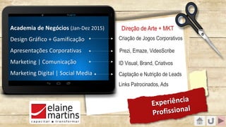 Academia de Negócios (Jan-Dez 2015)
Design Gráfico + Gamificação
Apresentações Corporativas
Marketing | Comunicação
Marketing Digital | Social Media
Experiência
Profissional
Criação de Jogos Corporativos
Prezi, Emaze, VideoScribe
ID Visual, Brand, Criativos
Captação e Nutrição de Leads
Links Patrocinados, Ads
Direção de Arte + MKT
 
