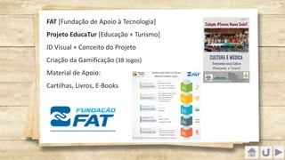 FAT [Fundação de Apoio à Tecnologia]
Projeto EducaTur [Educação + Turismo]
ID Visual + Conceito do Projeto
Criação da Gamificação (38 Jogos)
Material de Apoio:
Cartilhas, Livros, E-Books
 