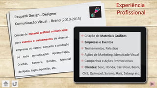 Paquetá Design . Designer
Comunicação Visual . Brand (2010-2015)
Experiência
Profissional
± Criação de Materiais Gráficos
± Empresas e Eventos
± Treinamentos, Palestras
± Ações de Marketing, Identidade Visual
± Campanhas e Ações Promocionais
± Clientes: Sesc, Honda, Carrefour, Besni,
CNS, Quimipel, Saraiva, Raia, Sabesp etc.
Criação de material gráfico/ comunicação
para eventos e treinamentos de diversas
empresas do varejo. Conceito e produção
de toda comunicação: Apresentação,
Crachás, Banners, Brindes, Material
de Apoio, Jogos, Apostilas, etc.
 