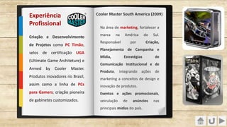 Na área de marketing, fortalecer a
marca na América do Sul.
Responsável por Criação,
Planejamento de Campanha e
Mídia, Estratégias de
Comunicação Institucional e de
Produto, integrando ações de
marketing a conceitos de design e
inovação de produtos.
Eventos e ações promocionais,
veiculação de anúncios nas
principais mídias do país.
Criação e Desenvolvimento
de Projetos como PC Timão,
selos de certificação UGA
(Ultimate Game Architeture) e
Armed by Cooler Master.
Produtos inovadores no Brasil,
assim como a linha de PCs
para Gamers, criação pioneira
de gabinetes customizados.
Experiência
Profissional
Cooler Master South America (2009)
 