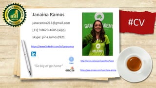 #CV
Janaina Ramos
janaramos213@gmail.com
[11] 9.8620-4605 (wpp)
skype: jana.ramos3921
318 798138
520
218 494517601
https://www.linkedin.com/in/janaramos
https://app.emaze.com/user/jana.anima
http://prezi.com/user/cjqmfma7yokn
“Go big or go home”
 