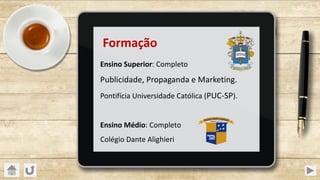 Formação
Ensino Superior: Completo
Publicidade, Propaganda e Marketing.
Pontifícia Universidade Católica (PUC-SP).
Ensino Médio: Completo
Colégio Dante Alighieri
 