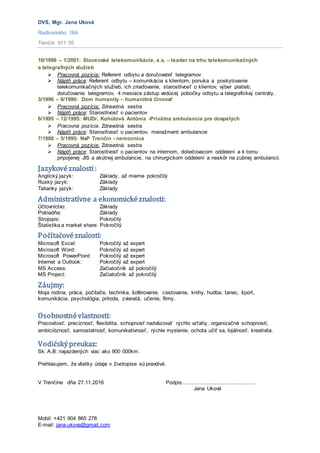 DVS, Mgr. Jana Uková
Radlinského 16A
Trenčín 911 05
Mobil: +421 904 865 278
E-mail: jana.ukova@gmail.com
10/1996 – 1/2001: Slovenské telekomunikácie, a.s. – leader na trhu telekomunikačných
a telegrafných služieb
 Pracovná pozícia: Referent odbytu a doručovateľ telegramov
 Náplň práce: Referent odbytu – komunikácia s klientom, ponuka a poskytovanie
telekomunikačných služieb, ich zriaďovanie, starostlivosť o klientov, výber platieb,
doručovanie telegramov, 4 mesiace zástup vedúcej pobočky odbytu a telegrafickej centrály.
3/1996 – 6/1996: Dom humanity – humanitná činnosť
 Pracovná pozícia: Zdravotná sestra
 Náplň práce: Starostlivosť o pacientov
6/1995 – 12/1995: MUDr. Kohútová Antónia -Privátna ambulancia pre dospelých
 Pracovná pozícia: Zdravotná sestra
 Náplň práce: Starostlivosť o pacientov, manažment ambulancie
7/1988 – 5/1995: NsP Trenčín - nemocnica
 Pracovná pozícia: Zdravotná sestra
 Náplň práce: Starostlivosť o pacientov na internom, doliečovacom oddelení a k tomu
pripojenej JIS a akútnej ambulancie, na chirurgickom oddelení a neskôr na zubnej ambulancii.
Jazykovéznalosti:
Anglický jazyk: Základy, až mierne pokročilý
Ruský jazyk: Základy
Talianky jazyk: Základy
Administratívne a ekonomickéznalosti:
Účtovníctvo: Základy
Pokladňa: Základy
Strojopis: Pokročilý
Štatistika a market share: Pokročilý
Počítačovéznalosti:
Microsoft Excel: Pokročilý až expert
Microsoft Word: Pokročilý až expert
Microsoft PowerPoint: Pokročilý až expert
Internet a Outlook: Pokročilý až expert
MS Access: Začiatočník až pokročilý
MS Project: Začiatočník až pokročilý
Záujmy:
Moja rodina, práca, počítače, technika, šoférovanie, cestovanie, knihy, hudba, tanec, šport,
komunikácia, psychológia, príroda, zvieratá, učenie, filmy.
Osobnostnévlastnosti:
Pracovitosť, precíznosť, flexibilita, schopnosť nadväzovať rýchlo vzťahy, organizačné schopnosti,
ambicióznosť, samostatnosť, komunikatívnosť, rýchle myslenie, ochota učiť sa, lojálnosť, kreativita.
Vodičskýpreukaz:
Sk. A,B: najazdených viac ako 900 000km.
Prehlasujem, že všetky údaje v životopise sú pravdivé.
V Trenčíne dňa 27.11.2016 Podpis................................................
Jana Uková
 