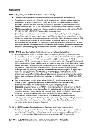 TYÖKOKEMUS:


3/2010- Nykyinen Jyväskylän Ammattikorkeakoulu Oy, Asiantuntija
        Lämminvesikattiloiden akkreditoidun testauslaboratorion rakentamisen projektipäällikkö.
        Testauslaboratorioon liittyvät tehtävät (< 1MW); komponenttien, urakoiden ja suunnittelutöiden
        kilpailutukset, ja hankinnat, kalibroinnit, töiden koordinoinnit, polttoainehankinnat ja tuhkan
        käsittelyt. Testauslaboratorion prosessin ja automaation käyttöönotto ja toiminnan koordinointi.
        Akkreditointivalmiuden , ISO 17025, rakentaminen. Testauslaboratorion tekninen vastuuhenkilö.
        T&K töiden vastuuhenkilö, suunnittelu, toteutus, raportointi ja laskentatyöt. Akkreditointi FINAS
        3/2012 ISO 17025 ja EN303-5. Testaushenkilöstön esimies 4 hlöä.
        Esimerkkejä testaustoimeksiannoista: Polttoaineanalyysit (hake, pelletti, oliivirouhe, liete jne),
        Laatuhakkeen käytettävyys ja koepoltot, pellettien tuhkanmuodostuminen, yhdyskuntalietteen ja
        sekajätteen kuivaaminen ja koepoltot asiakkaan protolaitteilla, EN303-5 mukainen testaus 20-200
        kW, erilaisten polttoaineiden käytettävyystestaukset pitkäaikaiset koepoltot ja simuloinnit,
        savukaasujen puhdistustestaukset, eri tehtaiden puupelletin polttokokeet ja säätötarpeet, erilaiset
        konsultointitehtävät; ruokohelpipelletöinti, rankakasan aumamuovikokeet, pellettien reklamaatioiden
        tukitoimet; polttoaineanalyysit ja asiakasneuvonta, lausunnot. Standardien 14961-1 ja 2 mukaisesti.


2/2003 -2/2010 Vapo Oy, Jyväskylä, Pellettiliiketoiminnan ja –tuotannon laatupäällikkö
        Konsernin pellettien tuote- ja toiminnan laadun kehittäminen, tutkimus- ja kehitystoiminnan
        koordinointi ja toteutus, myynnin (kotimaa ja vientitoiminta) ja logistiikan tukipalvelut; päästöt,
        tuotespesifikaatiot, turvatiedotteet, asiakasauditoinnit (Green Golden Label, PEFC),
        ohjeistukset, REACH, tuotestandardit, tuhkan hyötykäyttöselvitykset (kaatopaikkakelpoisuus),
        LCA:t, Due Diligence (Biowatti 2005), laatu- ja ympäristöraportoinnit (ISO 9001 ja 14001) sekä
        sisäiset koulutukset, kissanhiekkapelletin myynti Englantiin sekä tuotekehitystyöt. Esimerkkejä
        projekteista: Pellettituotannon uudet raaka-aineet, pellettituotannon sideaine-projekti,
        hiukkasprojekti, RT ja LVI ohjekorttityö, Suomen Pellettienergiayhdistyksen pj. myöh. jäsen.
        Tehtaiden laatujärjestelmän rakentaminen ja toimintatapojen yhtenäistäminen raaka-
        ainehallinnasta asiakastoimitukseen, turpeen pölynsidonta laivauksissa, laivausten näytteeotto
        lastaus ja purkuvaiheessa. Ostotoiminta, tärkkelys- ja mittalaiteostot n. 1-2 M€/vuosi 2005-
        2010
        Työ- ja vastuualueena on ollut Suomi, Ruotsi (Neova Ab), Tanska (Vapo A/S), Viro (Tootsi
        Turvas) ja Puola (Vapo sp.zoo). Yhteistyö ja yhteydenpito tutkimuslaboratorioihin,
        tutkimuslaitoksiin sekä ympäristöviranomaisiin. Työkieli englanti ja ruotsi.
        ISO9001:2 laatujärjestelmän ja ISO 14001 ympäristöjärjestelmän rakentaminen ja ylläpito
        Suomessa, rakentamisen käynnistäminen Ruotsiin. Laatu ja ympäristöjärjestelmään liittyvät
        prosessien kuvaukset, toimintakäsikirjat, työohjeistukset, ympäristöohjelmat, -suunnitelma, -
        periaatteet, sisäiset ja ulkoiset auditoinnit, sertifiointi Suomessa syksyllä 2009.
        Työkokemusta kansainvälisestä esiintymisestä, konsultoinnista, jälkimarkkinoinnista,
        vientimyynnistä mm Englantiin, Ruotsiin ja Saksaan, kotimaan myynnistä ja esittelytoiminnasta;
        kansainväliset konferenssit, seminaariesitelmiä Ruotsissa, Itävallassa ja Suomessa, kv
        vierailujen järjestämiset ja asiakastilaisuudet.


5/1999 - 2/2003 Jyväskylän Teknologiakeskus Oy, Jyväskylä, Keski-Suomi, Projektipäällikkö
        Keski-Suomen Energiatoimisto: Neuvontatyö (kunnat ja yksityiset), energianeuvonta, konsultointi,
        yhteishankinnat kiinteistökartoitukset, kustannus- ja kannattavuuslaskennat, EU projektit, kv.
        projektit, projektipäällikkö. Bioenergia-alan erilaiset selvitystyöt. RT/LVI kortin tekijä.


10/1998 - 12/1998 Helsingin Yliopisto, Helsinki, Tutkimusassistentti, Tutkimuslaitos
 
