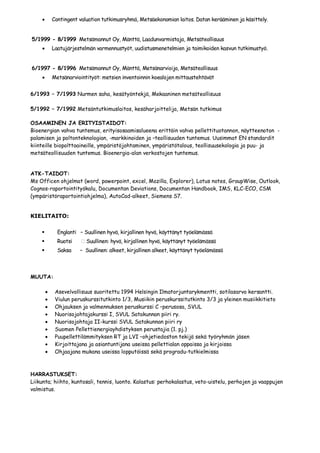 Contingent valuation tutkimusryhmä, Metsäekonomian laitos. Datan kerääminen ja käsittely.


5/1999 - 8/1999 Metsämannut Oy, Mänttä, Laadunvarmistaja, Metsäteollisuus
        Laatujärjestelmän varmennustyöt, uudistusmenetelmien ja taimikoiden kasvun tutkimustyö.


6/1997 - 8/1996 Metsämannut Oy, Mänttä, Metsänarvioija, Metsäteollisuus
        Metsänarviointityöt: metsien inventoinnin koealojen mittaustehtävät


6/1993 – 7/1993 Nurmen saha, kesätyöntekjä, Mekaaninen metsäteollisuus

5/1992 – 7/1992 Metsäntutkimuslaitos, kesäharjoittelija, Metsän tutkimus

OSAAMINEN JA ERITYISTAIDOT:
Bioenergian vahva tuntemus, erityisosaamisalueena erittäin vahva pellettituotannon, näytteenoton -
palamisen ja poltonteknologian, -markkinoiden ja –teollisuuden tuntemus. Uusimmat EN standardit
kiinteille biopolttoaineille, ympäristöjohtaminen, ympäristötalous, teollisuusekologia ja puu- ja
metsäteollisuuden tuntemus. Bioenergia-alan verkostojen tuntemus.


ATK-TAIDOT:
Ms Officen ohjelmat (word, powerpoint, excel, Mozilla, Explorer), Lotus notes, GroupWise, Outlook,
Cognos-raportointityökalu, Documentan Deviations, Documentan Handbook, IMS, KLC-ECO, CSM
(ympäristöraportointiohjelma), AutoCad-alkeet, Siemens S7.


KIELITAITO:

           Englanti – Suullinen hyvä, kirjallinen hyvä, käyttänyt työelämässä
           Ruotsi      Suullinen: hyvä, kirjallinen hyvä, käyttänyt työelämässä
           Saksa    – Suullinen: alkeet, kirjallinen alkeet, käyttänyt työelämässä



MUUTA:

          Asevelvollisuus suoritettu 1994 Helsingin Ilmatorjuntarykmentti, sotilasarvo kersantti.
          Viulun peruskurssitutkinto 1/3, Musiikin peruskurssitutkinto 3/3 ja yleinen musiikkitieto
          Ohjauksen ja valmennuksen peruskurssi C –perusosa, SVUL
          Nuorisojohtajakurssi I, SVUL Satakunnan piiri ry.
          Nuorisojohtaja II-kurssi SVUL Satakunnan piiri ry
          Suomen Pellettienergiayhdistyksen perustajia (1. pj.)
          Puupellettilämmityksen RT ja LVI –ohjetiedoston tekijä sekä työryhmän jäsen
          Kirjoittajana ja asiantuntijana useissa pellettialan oppaissa ja kirjoissa
          Ohjaajana mukana useissa lopputöissä sekä progradu-tutkielmissa



HARRASTUKSET:
Liikunta; hiihto, kuntosali, tennis, luonto. Kalastus: perhokalastus, veto-uistelu, perhojen ja vaappujen
valmistus.
 