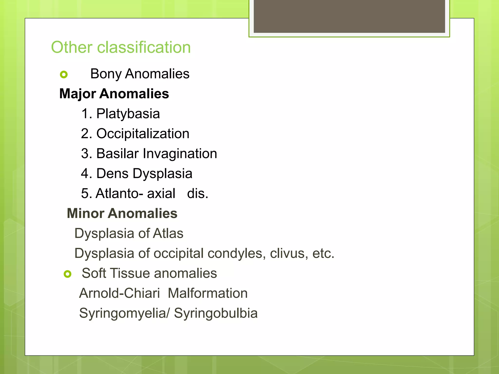 Other classification
 Bony Anomalies
Major Anomalies
1. Platybasia
2. Occipitalization
3. Basilar Invagination
4. Dens Dysplasia
5. Atlanto- axial dis.
Minor Anomalies
Dysplasia of Atlas
Dysplasia of occipital condyles, clivus, etc.
 Soft Tissue anomalies
Arnold-Chiari Malformation
Syringomyelia/ Syringobulbia
 