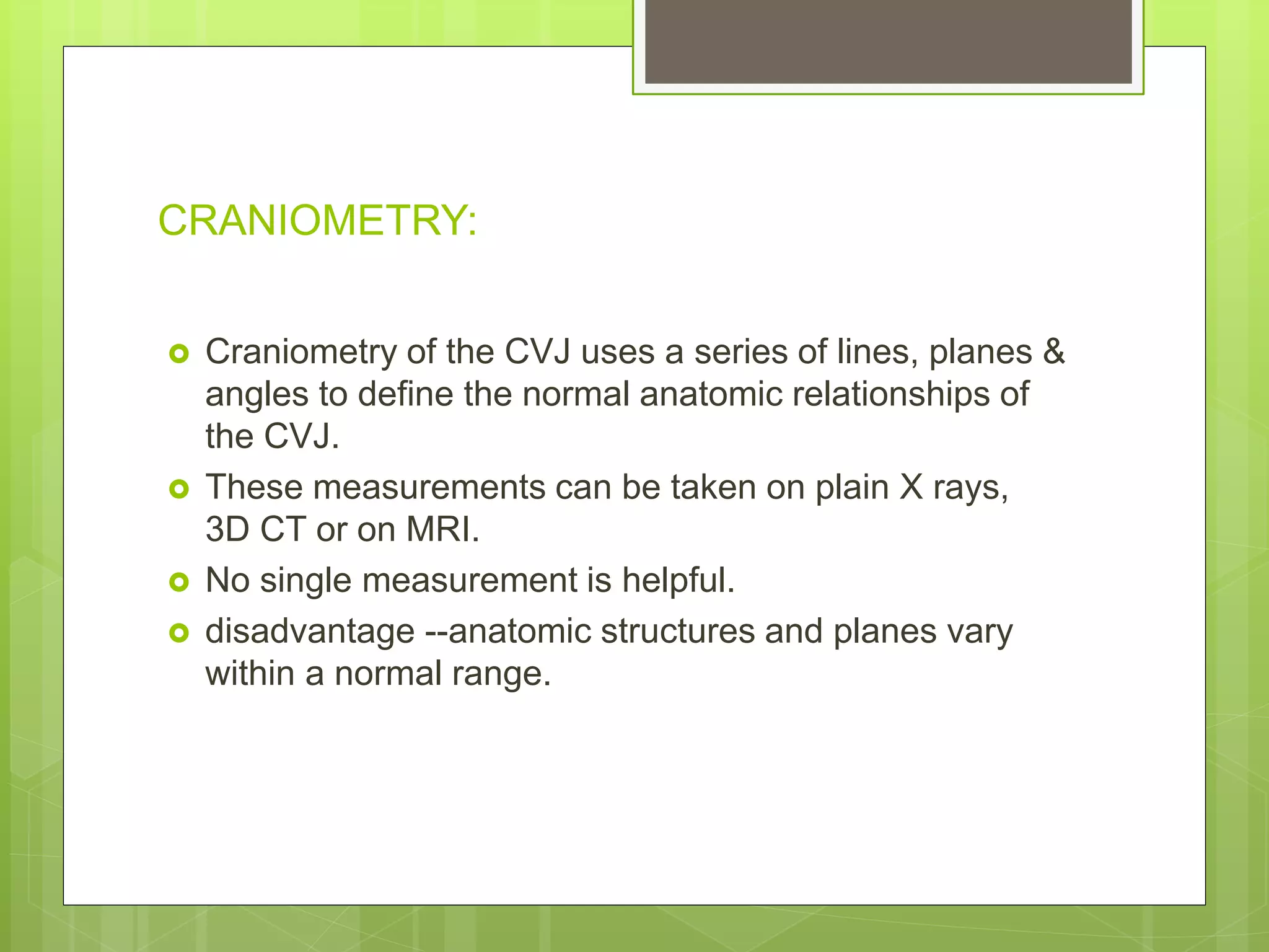 CRANIOMETRY:
 Craniometry of the CVJ uses a series of lines, planes &
angles to define the normal anatomic relationships of
the CVJ.
 These measurements can be taken on plain X rays,
3D CT or on MRI.
 No single measurement is helpful.
 disadvantage --anatomic structures and planes vary
within a normal range.
 