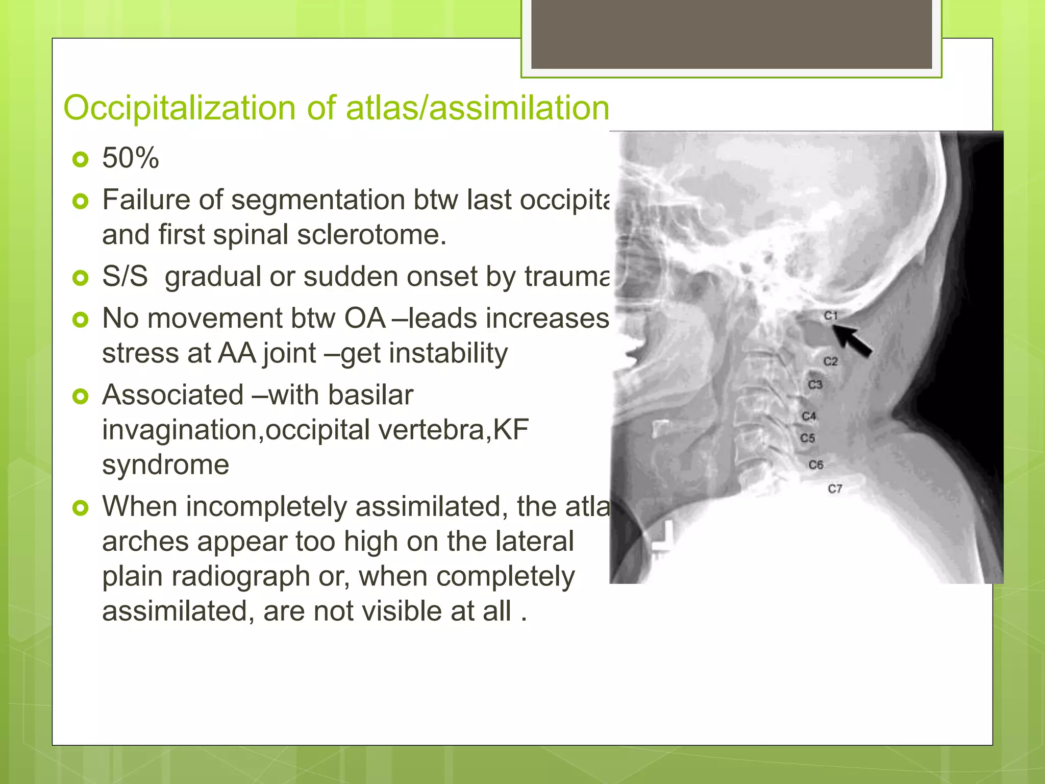 Occipitalization of atlas/assimilation
 50%
 Failure of segmentation btw last occipital
and first spinal sclerotome.
 S/S gradual or sudden onset by trauma
 No movement btw OA –leads increases
stress at AA joint –get instability
 Associated –with basilar
invagination,occipital vertebra,KF
syndrome
 When incompletely assimilated, the atlas
arches appear too high on the lateral
plain radiograph or, when completely
assimilated, are not visible at all .
 