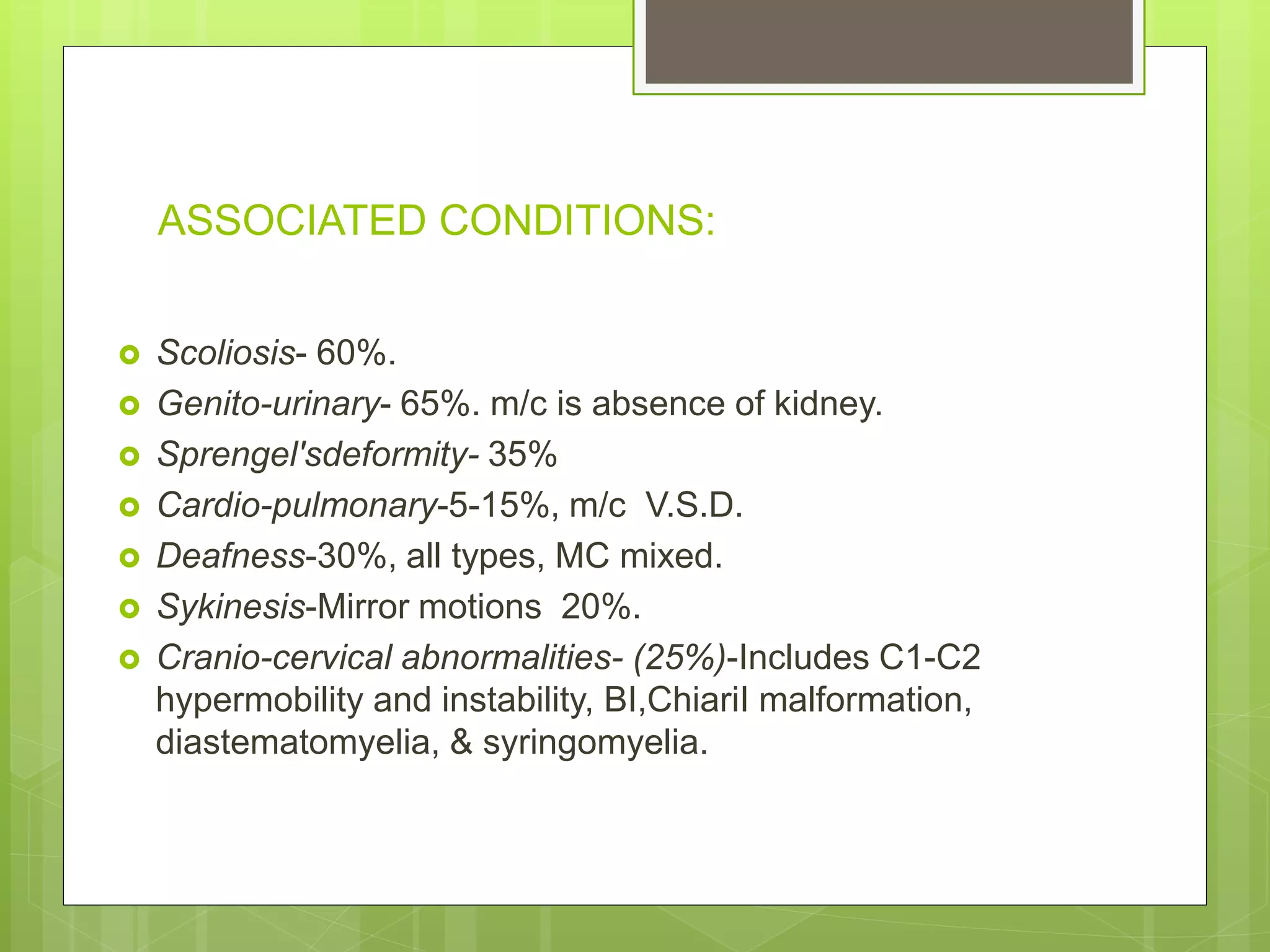 ASSOCIATED CONDITIONS:
 Scoliosis- 60%.
 Genito-urinary- 65%. m/c is absence of kidney.
 Sprengel'sdeformity- 35%
 Cardio-pulmonary-5-15%, m/c V.S.D.
 Deafness-30%, all types, MC mixed.
 Sykinesis-Mirror motions 20%.
 Cranio-cervical abnormalities- (25%)-Includes C1-C2
hypermobility and instability, BI,ChiariI malformation,
diastematomyelia, & syringomyelia.
 
