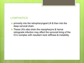 LYMPHATICS
 primarily into the retropharyngeal LN & then into the
deep cervical chain.
 These LN’s also drain the nasopharynx & hence
retrograde infection may affect the synovial lining of the
CVJ complex with resultant neck stiffness & instability.
 