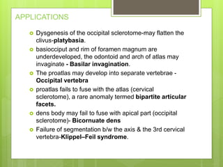 APPLICATIONS
 Dysgenesis of the occipital sclerotome-may flatten the
clivus-platybasia.
 basiocciput and rim of foramen magnum are
underdeveloped, the odontoid and arch of atlas may
invaginate - Basilar invagination.
 The proatlas may develop into separate vertebrae -
Occipital vertebra
 proatlas fails to fuse with the atlas (cervical
sclerotome), a rare anomaly termed bipartite articular
facets.
 dens body may fail to fuse with apical part (occipital
sclerotome)- Bicornuate dens
 Failure of segmentation b/w the axis & the 3rd cervical
vertebra-Klippel–Feil syndrome.
 