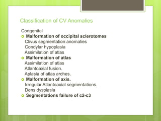 Classification of CV Anomalies
Congenital
 Malformation of occipital sclerotomes
Clivus segmentation anomalies
Condylar hypoplasia
Assimilation of atlas
 Malformation of atlas
Assimilation of atlas
Atlantoaxial fusion.
Aplasia of atlas arches.
 Malformation of axis.
Irregular Atlantoaxial segmentations.
Dens dysplasia
 Segmentations failure of c2-c3
 