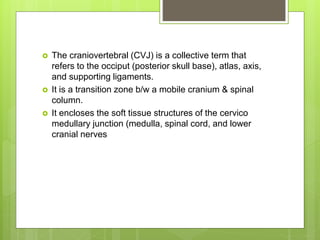  The craniovertebral (CVJ) is a collective term that
refers to the occiput (posterior skull base), atlas, axis,
and supporting ligaments.
 It is a transition zone b/w a mobile cranium & spinal
column.
 It encloses the soft tissue structures of the cervico
medullary junction (medulla, spinal cord, and lower
cranial nerves
 